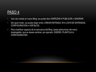 PASO 4
• Una vez creado el nuevo Blog, se puede decir EMPEZAR A PUBLICAR o IGNORAR.
• Del igual modo, se puede elegir entre: CREAR ENTRADA, IR A LISTA DE ENTRADAS,
CONFIGURACION o VER BLOG.
• Para modificar aspecto de la estructura del Blog, basta seleccionar del menú
desplegable, que se desea cambiar; por ejemplo, DISEÑO, PLANTILLA o
CONFIGURACION.
 