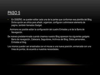 PASO 5
• En DISEÑO, se pueden editar cada una de la partes que conforman esa plantilla del Blog.
Dicha opción se utiliza para añadir, organizar, configurar o eliminaran elemento de
pagina, también llamados Gadget.
Asimismo es posible editar la configuración del cuadro Entradas y el de la Barra de
Navegación.
De manera predeterminada cuando creamos nuestro Blog aparecen los siguientes gadgets:
Barra de navegación, Cabecera, Seguidores, Archivos del Blog, Datos personales,
Entradas al blog.
Los mismos pueden ser arrastrados con el mouse a una nueva posición, enmarcada con una
línea de puntos, de acuerdo a nuestras necesidades.
 