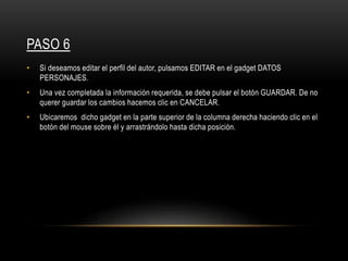 PASO 6
• Si deseamos editar el perfil del autor, pulsamos EDITAR en el gadget DATOS
PERSONAJES.
• Una vez completada la información requerida, se debe pulsar el botón GUARDAR. De no
querer guardar los cambios hacemos clic en CANCELAR.
• Ubicaremos dicho gadget en la parte superior de la columna derecha haciendo clic en el
botón del mouse sobre él y arrastrándolo hasta dicha posición.
 
