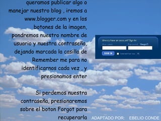Por ultimo, la próxima vez que queramos publicar algo o manejar nuestro blog , iremos a www.blogger.com y en los botones de la imagen, pondremos nuestro nombre de usuario y nuestra contraseña, dejando marcada la casilla de Remember me para no identificarnos cada vez , y presionamos enter Si perdemos nuestra contraseña, presionaremos sobre el boton Forgot para recuperarla ADAPTADO POR:  EBELIO CONDE 
