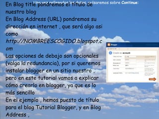 Una vez rellenados los datos, pulsaremos sobre  Continue :   En Blog title pondremos el título de nuestro blog En Blog Address (URL) pondremos su dirección en internet , que será algo asi como  http://NOMBREESCOGIDO.blogspot.com Las opciones de debajo son opcionales (valga la redundancia), por si queremos instalar blogger en un sitio nuestro , pero en este tutorial vamos a explicar cómo crearlo en blogger, ya que es lo más sencillo En el ejemplo , hemos puesto de título para el blog Tutorial Blogger, y en Blog Address , http://tutorialblogger.blogspot.com 