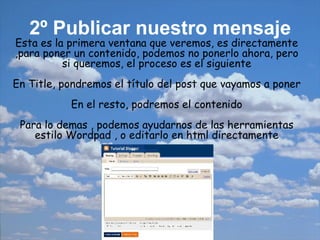 2º Publicar nuestro mensaje   Esta es la primera ventana que veremos, es directamente ,para poner un contenido, podemos no ponerlo ahora, pero si queremos, el proceso es el siguiente En Title, pondremos el título del post que vayamos a poner En el resto, podremos el contenido Para lo demas , podemos ayudarnos de las herramientas estilo Wordpad , o editarlo en html directamente 