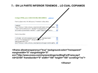 <iframe allowtransparency="true" background-color="transparent" marginwidth="0" marginheight="0" src="http://www.evoca.com/myrecordings/recBlogForIFrame.jsp?rid=32184" frameborder="0" width="100" height="100" scrolling="no"> </iframe> 7.-  EN LA PARTE INFERIOR TENEMOS .. LO CUAL COPIAMOS 