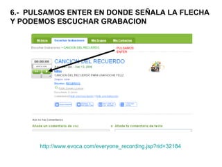 6.-  PULSAMOS ENTER EN DONDE SEÑALA LA FLECHA Y PODEMOS ESCUCHAR GRABACION PULSAMOS ENTER http :// www.evoca.com / everyone_recording.jsp?rid =32184 