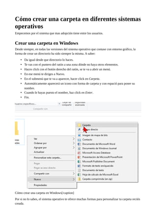 Cómo crear una carpeta en diferentes sistemas
operativos
Empecemos por el sistema que mas adopción tiene entre los usuarios.
Crear una carpeta en Windows
Desde siempre, en todas las versiones del sistema operativo que contase con entorno gráfico, la
forma de crear un directorio ha sido siempre la misma. A saber:
• Da igual desde que directorio lo haces.
• Te vas con el puntero del ratón a una zona dónde no haya otros elementos.
• Haces click con el botón derecho del ratón, se te va a abrir un menú.
• En ese menú te diriges a Nuevo.
• En el submenú que te va a aparecer, hacer click en Carpeta.
• Automáticamente aparecerá un icono con forma de carpeta y con espació para poner su
nombre.
• Cuando le hayas puesto el nombre, haz click en Enter.
• Fin.
Cómo crear una carpeta en Windows[/caption]
Por si no lo sabes, el sistema operativo te ofrece muchas formas para personalizar tu carpeta recién
creada.
 