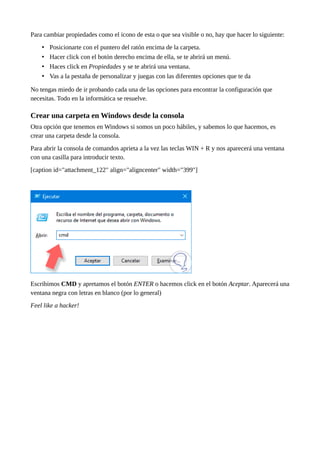 Para cambiar propiedades como el icono de esta o que sea visible o no, hay que hacer lo siguiente:
• Posicionarte con el puntero del ratón encima de la carpeta.
• Hacer click con el botón derecho encima de ella, se te abrirá un menú.
• Haces click en Propiedades y se te abrirá una ventana.
• Vas a la pestaña de personalizar y juegas con las diferentes opciones que te da
No tengas miedo de ir probando cada una de las opciones para encontrar la configuración que
necesitas. Todo en la informática se resuelve.
Crear una carpeta en Windows desde la consola
Otra opción que tenemos en Windows si somos un poco hábiles, y sabemos lo que hacemos, es
crear una carpeta desde la consola.
Para abrir la consola de comandos aprieta a la vez las teclas WIN + R y nos aparecerá una ventana
con una casilla para introducir texto.
[caption id="attachment_122" align="aligncenter" width="399"]
Escribimos CMD y apretamos el botón ENTER o hacemos click en el botón Aceptar. Aparecerá una
ventana negra con letras en blanco (por lo general)
Feel like a hacker!
 
