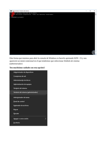 Otra forma que tenemos para abrir la consola de Windows es hacerlo apretando WIN + X y nos
aparecerá un menú contextual en el que tendremos que seleccionar Símbolo de sistema
(administrador)
Ten muchísimo cuidado con esta opción!!
 