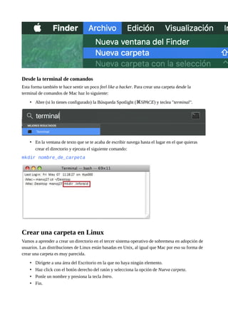 Desde la terminal de comandos
Esta forma también te hace sentir un poco feel like a hacker. Para crear una carpeta desde la
terminal de comandos de Mac haz lo siguiente:
• Abre (si lo tienes configurado) la Búsqueda Spotlight ( SPACE⌘ ) y teclea "terminal".
• En la ventana de texto que se te acaba de escribir navega hasta el lugar en el que quieras
crear el directorio y ejecuta el siguiente comando:
mkdir nombre_de_carpeta
Crear una carpeta en Linux
Vamos a aprender a crear un directorio en el tercer sistema operativo de sobremesa en adopción de
usuarios. Las distribuciones de Linux están basadas en Unix, al igual que Mac por eso su forma de
crear una carpeta es muy parecida.
• Dirígete a una área del Escritorio en la que no haya ningún elemento.
• Haz click con el botón derecho del ratón y selecciona la opción de Nueva carpeta.
• Ponle un nombre y presiona la tecla Intro.
• Fin.
 