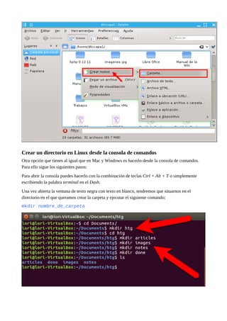 Crear un directorio en Linux desde la consola de comandos
Otra opción que tienes al igual que en Mac y Windows es hacerlo desde la consola de comandos.
Para ello sigue los siguientes pasos:
Para abrir la consola puedes hacerlo con la combinación de teclas Ctrl + Alt + T o simplemente
escribiendo la palabra terminal en el Dash.
Una vez abierta la ventana de texto negra con texto en blanco, tendremos que situarnos en el
directorio en el que queramos crear la carpeta y ejecutar el siguiente comando:
mkdir nombre_de_carpeta
 