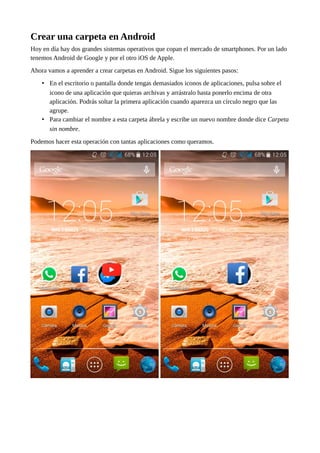 Crear una carpeta en Android
Hoy en día hay dos grandes sistemas operativos que copan el mercado de smartphones. Por un lado
tenemos Android de Google y por el otro iOS de Apple.
Ahora vamos a aprender a crear carpetas en Android. Sigue los siguientes pasos:
• En el escritorio o pantalla donde tengas demasiados iconos de aplicaciones, pulsa sobre el
icono de una aplicación que quieras archivas y arrástralo hasta ponerlo encima de otra
aplicación. Podrás soltar la primera aplicación cuando aparezca un círculo negro que las
agrupe.
• Para cambiar el nombre a esta carpeta ábrela y escribe un nuevo nombre donde dice Carpeta
sin nombre.
Podemos hacer esta operación con tantas aplicaciones como queramos.
 