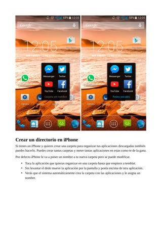 Crear un directorio en iPhone
Si tienes un iPhone y quieres crear una carpeta para organizar tus aplicaciones descargadas también
puedes hacerlo. Puedes crear tantas carpetas y meter tantas aplicaciones en estas como te de la gana.
Por defecto iPhone le va a poner un nombre a tu nueva carpeta pero se puede modificar.
• Toca la aplicación que quieras organizar en una carpeta hasta que empiece a temblar.
• Sin levantar el dedo mueve la aplicación por la pantalla y ponla encima de otra aplicación.
• Verás que el sistema automáticamente crea la carpeta con las aplicaciones y le asigna un
nombre.
 