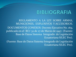 REGLAMENTO A LA LEY SOBRE ARMAS,
MUNICIONES, EXPLOSIVOS Y ACCESORIOS.
DOCUMENTOS CONEXOS: Decreto Ejecutivo No. 169,
publicado en el RO/ 32 de 27 de Marzo de 1997. (Fuente:
Base de Datos Sistema Integrado de Legislación
Ecuatoriana SILEC Pro).
(Fuente: Base de Datos Sistema Integrado de Legislación
Ecuatoriana SILEC Pro).