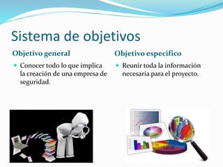 Sistema de objetivos
Objetivo general Objetivo especifico
Conocer todo lo que implica
la creación de una empresa de
seguridad.
Reunir toda la información
necesaria para el proyecto.