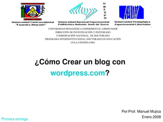 UNIVERSIDAD PEDAGÓGICA EXPERIMENTAL LIBERTADOR
                           DIRECCIÓN DE INVESTIGACIÓN Y POSTGRADO
                            COORDINACIÓN NACIONAL  DE DOCTORADO
                    PROGRAMA INTERINSTITUCIONAL DOCTORADO EN EDUCACIÓN
                                      UCLA­UNEXPO­UPEL




                  ¿Cómo Crear un blog con 
                       wordpress.com?




                                            
                                                                         Por:Prof. Manuel Mujica
                                                                                     Enero 2008
Primera entrega
 