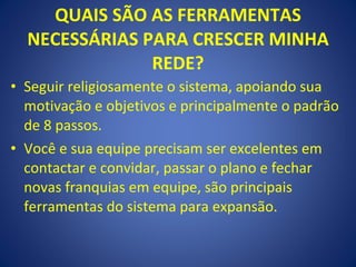 QUAIS SÃO AS FERRAMENTAS NECESSÁRIAS PARA CRESCER MINHA REDE? Seguir religiosamente o sistema, apoiando sua motivação e objetivos e principalmente o padrão de 8 passos. Você e sua equipe precisam ser excelentes em contactar e convidar, passar o plano e fechar novas franquias em equipe, são principais ferramentas do sistema para expansão. 