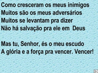 Como cresceram os meus inimigos Muitos são os meus adversários Muitos se levantam pra dizer Não há salvação pra ele em  Deus Mas tu, Senhor, és o meu escudo A glória e a força pra vencer. Vencer! 