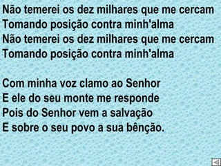 Não temerei os dez milhares que me cercam Tomando posição contra minh'alma Não temerei os dez milhares que me cercam Tomando posição contra minh'alma Com minha voz clamo ao Senhor E ele do seu monte me responde Pois do Senhor vem a salvação E sobre o seu povo a sua bênção. 
