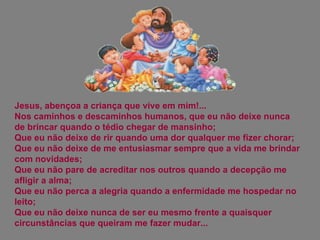 Jesus, abençoa a criança que vive em mim!... Nos caminhos e descaminhos humanos, que eu não deixe nunca de brincar quando o tédio chegar de mansinho;  Que eu não deixe de rir quando uma dor qualquer me fizer chorar;  Que eu não deixe de me entusiasmar sempre que a vida me brindar com novidades;  Que eu não pare de acreditar nos outros quando a decepção me afligir a alma;  Que eu não perca a alegria quando a enfermidade me hospedar no leito;  Que eu não deixe nunca de ser eu mesmo frente a quaisquer circunstâncias que queiram me fazer mudar... 