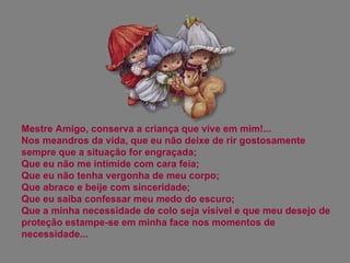Mestre Amigo, conserva a criança que vive em mim!... Nos meandros da vida, que eu não deixe de rir gostosamente sempre que a situação for engraçada;  Que eu não me intimide com cara feia;  Que eu não tenha vergonha de meu corpo;  Que abrace e beije com sinceridade;  Que eu saiba confessar meu medo do escuro;  Que a minha necessidade de colo seja visível e que meu desejo de proteção estampe-se em minha face nos momentos de necessidade... 