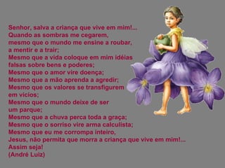 Senhor, salva a criança que vive em mim!... Quando as sombras me cegarem,  mesmo que o mundo me ensine a roubar,  a mentir e a trair;  Mesmo que a vida coloque em mim idéias falsas sobre bens e poderes;  Mesmo que o amor vire doença;  Mesmo que a mão aprenda a agredir;  Mesmo que os valores se transfigurem  em vícios;  Mesmo que o mundo deixe de ser  um parque;  Mesmo que a chuva perca toda a graça;  Mesmo que o sorriso vire arma calculista;  Mesmo que eu me corrompa inteiro, Jesus, não permita que morra a criança que vive em mim!... Assim seja! (André Luiz) 
