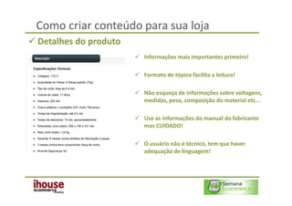 Como criar conteúdo para sua loja
Detalhes do produto
                      Informações mais importantes primeiro!

                      Formato de tópico facilita a leitura!

                      Não esqueça de informações sobre voltagens,
                      medidas, peso, composição do material etc...

                      Use as informações do manual do fabricante
                      mas CUIDADO!

                      O usuário não é técnico, tem que haver
                      adequação de linguagem!
 