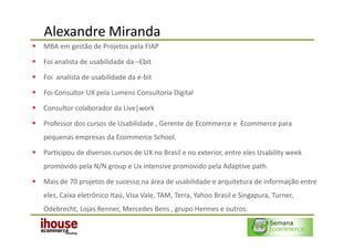 Alexandre Miranda
MBA em gestão de Projetos pela FIAP

Foi analista de usabilidade da –Ebit

Foi analista de usabilidade da e-bit

Foi Consultor UX pela Lumens Consultoria Digital

Consultor colaborador da Live|work

Professor dos cursos de Usabilidade , Gerente de Ecommerce e Ecommerce para
pequenas empresas da Ecommerce School.

Participou de diversos cursos de UX no Brasil e no exterior, entre eles Usability week
promovido pela N/N group e Ux intensive promovido pela Adaptive path.

Mais de 70 projetos de sucesso na área de usabilidade e arquitetura de informação entre
eles, Caixa eletrônico Itaú, Visa Vale, TAM, Terra, Yahoo Brasil e Singapura, Turner,
Odebrecht, Lojas Renner, Mercedes Bens , grupo Hermes e outros.
 