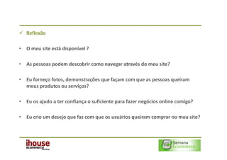 Reflexão

• O meu site está disponível ?

• As pessoas podem descobrir como navegar através do meu site?

• Eu forneço fotos, demonstrações que façam com que as pessoas queiram
  meus produtos ou serviços?

• Eu os ajudo a ter confiança o suficiente para fazer negócios online comigo?

• Eu crio um desejo que faz com que os usuários queiram comprar no meu site?
 