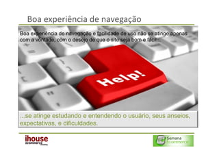 Boa experiência de navegação
Boa experiência de navegação e facilidade de uso não se atinge apenas
com a vontade, com o desejo de que o site seja bom e fácil...




...se atinge estudando e entendendo o usuário, seus anseios,
expectativas, e dificuldades.
 