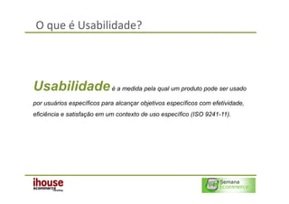 O que é Usabilidade?



Usabilidade é a medida pela qual um produto pode ser usado
por usuários específicos para alcançar objetivos específicos com efetividade,
eficiência e satisfação em um contexto de uso específico (ISO 9241-11).
 