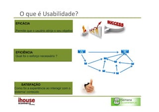 O que é Usabilidade?
EFICÁCIA

Permite que o usuário atinja o seu objetivo




EFICIÊNCIA
Qual foi o esforço necessário ?




     SATISFAÇÃO
Como foi a experiência ao interagir com o
sistema/ conteúdo
 