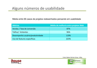 Alguns números de usabilidade

Média entre 66 casos de projetos redesenhados pensando em usabilidade


Métrica                               Média de melhoria entre projetos Web
Vendas / Taxa de conversão                               87%
Tráfico/ Visitantes                                      96%
Desempenho usuário/produtividade                        119%
Uso de features específicas                             223%




                                                   Fonte: Nielsen Norman Group – NN/g
 