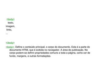 <body> texto,  imagem,  links,  ...  </body>   <body>:   Define o conteúdo principal, o corpo do documento. Esta é a parte do documento HTML que é exibida no navegador. A área de publicação. No corpo podem-se definir propriedades comuns a toda a página, como cor de fundo, margens, e outras formatações . 