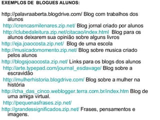 EXEMPLOS DE  BLOGUES ALUNOS:   http://palavraaberta.blogdrive.com/ Blog com trabalhos dos alunos   http :// crencasmilenares.zip.net /  Blog jornal criado por alunos   http :// clubedaleitura.zip.net / citacao / index.html   Blog para os alunos deixarem sua opinião sobre alguns livros  http://eja.joaocosta.zip.net/   Blog de uma escola  http://musicadomomento.zip.net/  Blog sobre musica criado pelos alunos  http://blogsjoaocosta.zip.net/  Links para os blogs dos alunos   http :// arte.typepad.com / journal_esclavage /  Blog sobre a escravidão   http :// mulherhistoria.blogdrive.com /  Blog sobre a mulher na história  http:// cha_das_cinco.weblogger.terra.com.br/index.htm   Blog de uma amiga virtual.   http:// pequenasfrases.zip.net /   http:// grandessignificados.zip.net /   Frases, pensamentos e imagens. 