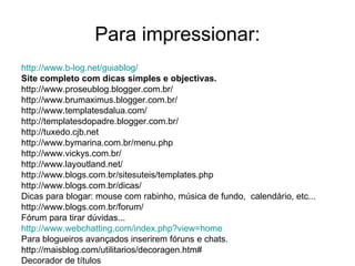Para impressionar: http://www.b-log.net/guiablog /   Site completo com dicas simples e objectivas. http://www.proseublog.blogger.com.br/ http://www.brumaximus.blogger.com.br/ http://www.templatesdalua.com/ http://templatesdopadre.blogger.com.br/ http://tuxedo.cjb.net  http://www.bymarina.com.br/menu.php  http://www.vickys.com.br/  http://www.layoutland.net/ http://www.blogs.com.br/sitesuteis/templates.php http://www.blogs.com.br/dicas/  Dicas para blogar: mouse com rabinho, música de fundo,  calendário, etc... http://www.blogs.com.br/forum/  Fórum para tirar dúvidas...  http:// www.webchatting.com/index.php?view =home   Para blogueiros avançados inserirem fóruns e chats. http://maisblog.com/utilitarios/decoragen.htm# Decorador de títulos 