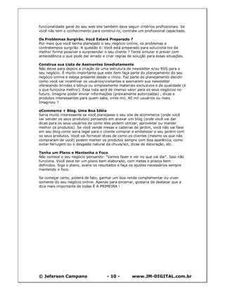 © Jeferson Campano - 10 - www.JM-DIGITAL.com.br
funcionalidade geral do seu web site também deve seguir critérios profissionais. Se
você não tem o conhecimento para construí-lo, contrate um profissional capacitado.
Os Problemas Surgirão. Você Estará Preparado ?
Por mais que você tenha planejado o seu negócio online, os problemas e
contratempos surgirão. A questão é: Você está preparado para solucioná-los da
melhor forma possível e surpreender o seu cliente ? Tente simular e prever com
antecedência o que pode dar errado e criar regras de solução para essas situações.
Construa sua Lista de Assinantes Imediatamente
Não deixe para depois a criação de uma estrutura de newsletter e/ou RSS para o
seu negócio. É muito importante que este item faça parte do planejamento do seu
negócio online e esteja presente desde o início. Faz parte do planejamento decidir
como você vai incentivar os usuários/visitantes a assinarem sua newsletter
oferecendo brindes e bônus ou simplesmente materiais exclusivos e de qualidade (é
o que funciona melhor). Essa lista será de imenso valor para os seus negócios no
futuro. Imagine poder enviar informações (previamente autorizadas) , dicas e
produtos interessantes para quem sabe, vinte mil, 40 mil usuários ou mais.
Imaginou ?
eCommerce + Blog. Uma Boa Idéia
Seria muito interessante se você planejasse o seu site de ecommerce (onde você
vai vender os seus produtos) pensando em anexar um blog (onde você vai dar
dicas para os seus usuários de como eles podem utilizar, aproveitar ou manter
melhor os produtos). Se você vende mesas e cadeiras de jardim, você não vai falar
em seu blog como seria legal para o cliente comprar e embelezar o seu jardim com
os seus produtos. Você vai fornecer dicas de como os clientes (mesmo os que não
compraram de você) podem manter os produtos sempre com boa aparência, como
evitar ferrugem ou o desgaste natural da chuva/sol, dicas de decoração, etc.
Tenha um Plano e Mantenha o Foco
Não comece o seu negócio pensando: "Vamos fazer e ver no que vai dar". Isso não
funciona. Você deve ter um plano bem elaborado, com metas e prazos bem
definidos. Siga o plano, avalie os resultados e faça os ajustes necessários sempre
mantendo o foco.
Se começar certo, poderá de fato, ganhar um boa renda complementar ou viver
somente do seu negócio online. Apenas para encerrar, gostaria de destacar que a
dica mais importante de todas É A PRIMEIRA !
 