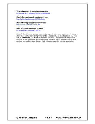 © Jeferson Campano - 100 - www.JM-DIGITAL.com.br
Veja o Exemplo de um sitemap.txt em:
http://www.jm-digital.com.br/sitemap.txt
Mais informações sobre robots.txt em:
http://pt.wikipedia.org/wiki/Robots.txt
Mais informações sobre sitemap em:
http://www.sitemaps.org/pt_BR
Mais Informações sobre SEO em:
http://www.jm-digital.com.br
É possível melhorar o posicionamento do seu web site nos mecanismos de busca e
atrair mais visitas diárias implementando e praticando, na construção do seu web
site as 8 Técnicas SEO Básicas apresentadas aqui. Implemente-as, envie suas
páginas ao seu servidor e aguarde algumas semanas (até o Google atualizar suas
páginas em seu banco de dados). Você vai se surpreender com os resultados.
 