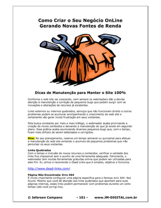 © Jeferson Campano - 101 - www.JM-DIGITAL.com.br
Como Criar o Seu Negócio OnLine
Gerando Novas Fontes de Renda
Dicas de Manutenção para Manter o Site 100%
Conforme o web site vai crescendo, nem sempre os webmasters dão a devida
atenção à manutenção e correção de pequenos bugs que podem surgir com as
inovações e alterações de recursos já existentes.
Links externos ou internos quebrados, serviços que não funcionam direito e outros
problemas podem se acumular acompanhando o crescimento do web site e
certamente vão gerar muita frustração em seus visitantes.
Pela busca constante por mais e mais tráfego, o webmaster acaba priorizando a
criação de novos conteúdos e deixando a manutenção do que já existe em segundo
plano. Essa prática acaba acumulando diversos pequenos bugs que, com o tempo,
ficam mais difíceis de serem detectados e corrigidos.
Dica: No seu planejamento, reserve um tempo semanal ou quinzenal para efetuar
a manutenção do web site evitando o acumulo de pequenos problemas que irão
perturbar os seus visitantes.
Links Quebrados
Com o tempo e inclusão de novos recursos e conteúdos, verificar a validade dos
links fica impossível sem o auxílio de uma ferramenta adequada. Felizmente, o
webmaster tem muitas ferramentas gratuitas online que podem ser utilizadas para
este fim. Eu utilizo e recomendo o Dead Links que é simples, objetivo e funciona.
http://www.dead-links.com/
Página Não Encontrada: Erro 404
É muito importante configurar uma página específica para o famoso erro 404: Not
Found. Mesmo que você dê atenção aos links quebrados que apontam para suas
páginas internas, esses links podem permanecer com problemas durante um certo
tempo (até você corrigi-los).
 
