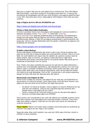 © Jeferson Campano - 102 - www.JM-DIGITAL.com.br
Para que o usuário não caia em uma página fria e confusa com "Erro 404 Página
Não Encontrada", você deve configurar uma página para este fim. A maioria dos
provedores de hospedagem permite que você configure uma página específica para
o erro 404. Aproveite para incluir nesta página informações e links úteis aos seus
usuários.
Veja a Página de Erro 404 da JM DIGITAL em:
http://www.jm-digital.com.br/link-not-found.asp
Títulos e Meta Descrições Duplicados
É comum acontecer de se criar uma página web baseada em outra já existente e
esquecer de alterar o título "Tag <title>" e a descrição "meta tag
name=DESCRIPTION" gerando problemas para os buscadores, principalmente o
Google que não gosta nada de páginas com títulos e descrições duplicados. Este
problema pode rebaixar o Rank de sua página prejudicando o posicionamento nas
pesquisas. Utilize o Google Webmaster para lhe ajudar a identificar as páginas com
problemas de conteúdo.
http://www.google.com.br/webmasters
O Velho e Bom Backup
Muitos webmasters simplesmente não levam a sério suas rotinas de backup dos
arquivos do web site ou base de dados que eventualmente utilizem. Este é um erro
fatal. Se você trabalha com algum tipo de cadastro de usuários e possui base de
dados própria, faça no mínimo, um backup a cada três dias (o ideal seria
diariamente) para evitar uma perda total ou em grande escala. Não pense que os
problemas só acontecem com ou outros.
Dica: Tenha uma cópia completa dos arquivos do web site em datas diferentes e
quando fizer uma alteração significativa, não sobreponha a última. Crie uma nova
pasta e copie o conteúdo completo novamente. Assim ficará mais fácil, caso você
queira voltar atrás após uma mudança significativa, além da boa idéia de manter
um histórico de suas alterações. Com os HD´s removíveis e com preços acessíveis,
espaço em disco não deve ser desculpa para não fazê-lo.
Removendo uma Página do Site
Tenha muito cuidado ao remover uma página do seu web site, principalmente se
ela já estiver no índice do Google. Como regra geral, você não deve remover uma
página do web site antes de se certificar dos seguintes pontos:
q Se estiver no índice do Google, inclua a página no arquivo Robots.txt do seu
web site com Disallow: /arquivo.ext e aguarde algumas semanas até o
Google excluir esta página do seu índice.
q Tenha a certeza de ter removido todos os links do site para esta página
q Remova a entrada desta página do SITEMAP
Outro ponto a ser considerado é que você não saberá com exatidão quantos outros
web sites linkaram com esta página que você esta prestes a remover. Uma outra
idéia seria alterar a página, inserindo um link para outro ponto de interesse ao
invés de removê-la.
Fique Ligado: Mesmo com todos esses cuidados você ainda pode ter problemas ao
remover uma página do site. Faça-o com cautela.
Seguindo estas dicas você manterá o seu web site 100% para informar, divertir e
entreter os seus visitantes.
 