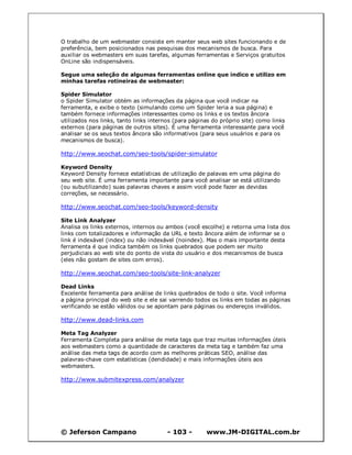 © Jeferson Campano - 103 - www.JM-DIGITAL.com.br
O trabalho de um webmaster consiste em manter seus web sites funcionando e de
preferência, bem posicionados nas pesquisas dos mecanismos de busca. Para
auxiliar os webmasters em suas tarefas, algumas ferramentas e Serviços gratuitos
OnLine são indispensáveis.
Segue uma seleção de algumas ferramentas online que indico e utilizo em
minhas tarefas rotineiras de webmaster:
Spider Simulator
o Spider Simulator obtém as informações da página que você indicar na
ferramenta, e exibe o texto (simulando como um Spider leria a sua página) e
também fornece informações interessantes como os links e os textos âncora
utilizados nos links, tanto links internos (para páginas do próprio site) como links
externos (para páginas de outros sites). É uma ferramenta interessante para você
analisar se os seus textos âncora são informativos (para seus usuários e para os
mecanismos de busca).
http://www.seochat.com/seo-tools/spider-simulator
Keyword Density
Keyword Density fornece estatísticas de utilização de palavas em uma página do
seu web site. É uma ferramenta importante para você analisar se está utilizando
(ou subutilizando) suas palavras chaves e assim você pode fazer as devidas
correções, se necessário.
http://www.seochat.com/seo-tools/keyword-density
Site Link Analyzer
Analisa os links externos, internos ou ambos (você escolhe) e retorna uma lista dos
links com totalizadores e informação da URL e texto âncora além de informar se o
link é indexável (index) ou não indexável (noindex). Mas o mais importante desta
ferramenta é que indica também os links quebrados que podem ser muito
perjudiciais ao web site do ponto de vista do usuário e dos mecanismos de busca
(eles não gostam de sites com erros).
http://www.seochat.com/seo-tools/site-link-analyzer
Dead Links
Excelente ferramenta para análise de links quebrados de todo o site. Você informa
a página principal do web site e ele sai varrendo todos os links em todas as páginas
verificando se estão válidos ou se apontam para páginas ou endereços inválidos.
http://www.dead-links.com
Meta Tag Analyzer
Ferramenta Completa para análise de meta tags que traz muitas informações úteis
aos webmasters como a quantidade de caracteres da meta tag e também faz uma
análise das meta tags de acordo com as melhores práticas SEO, análise das
palavras-chave com estatísticas (dendidade) e mais informações úteis aos
webmasters.
http://www.submitexpress.com/analyzer
 