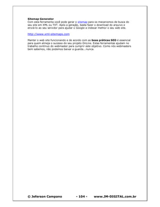 © Jeferson Campano - 104 - www.JM-DIGITAL.com.br
Sitemap Generator
Com esta ferramenta você pode gerar o sitemap para os mecanismos de busca do
seu site em XML ou TXT. Após a geração, basta fazer o download do arquivo e
enviá-lo ao seu servidor para ajudar o Google a indexar melhor o seu web site.
http://www.xml-sitemaps.com
Manter o web site funcionando e de acordo com as boas práticas SEO é essencial
para quem almeja o sucesso do seu projeto OnLine. Estas ferramentas ajudam no
trabalho contínuo do webmaster para cumprir este objetivo. Como nós webmasters
bem sabemos, não podemos baixar a guarda...nunca.
 