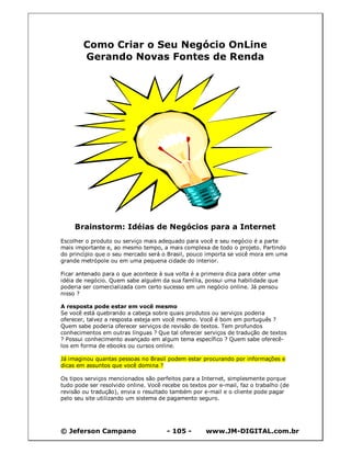 © Jeferson Campano - 105 - www.JM-DIGITAL.com.br
Como Criar o Seu Negócio OnLine
Gerando Novas Fontes de Renda
Brainstorm: Idéias de Negócios para a Internet
Escolher o produto ou serviço mais adequado para você e seu negócio é a parte
mais importante e, ao mesmo tempo, a mais complexa de todo o projeto. Partindo
do princípio que o seu mercado será o Brasil, pouco importa se você mora em uma
grande metrópole ou em uma pequena cidade do interior.
Ficar antenado para o que acontece à sua volta é a primeira dica para obter uma
idéia de negócio. Quem sabe alguém da sua família, possui uma habilidade que
poderia ser comercializada com certo sucesso em um negócio online. Já pensou
nisso ?
A resposta pode estar em você mesmo
Se você está quebrando a cabeça sobre quais produtos ou serviços poderia
oferecer, talvez a resposta esteja em você mesmo. Você é bom em português ?
Quem sabe poderia oferecer serviços de revisão de textos. Tem profundos
conhecimentos em outras línguas ? Que tal oferecer serviços de tradução de textos
? Possui conhecimento avançado em algum tema específico ? Quem sabe oferecê-
los em forma de ebooks ou cursos online.
Já imaginou quantas pessoas no Brasil podem estar procurando por informações e
dicas em assuntos que você domina ?
Os tipos serviços mencionados são perfeitos para a Internet, simplesmente porque
tudo pode ser resolvido online. Você recebe os textos por e-mail, faz o trabalho (de
revisão ou tradução), envia o resultado também por e-mail e o cliente pode pagar
pelo seu site utilizando um sistema de pagamento seguro.
 