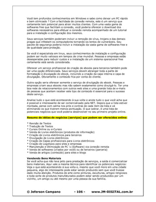 © Jeferson Campano - 106 - www.JM-DIGITAL.com.br
Você tem profundos conhecimentos em Windows e sabe como deixar um PC rápido
e bem otimizado ? Com a facilidade de conexão remota, este é um serviço que
certamente tem potencial para atrair muitos clientes. Com uma vasta gama de
softwares free que facilitam a conexão, você poderia oferecer o download dos
softwares necessários para efetuar a conexão remota acompanhado de um tutorial
para a instalação e configuração dos mesmos.
Seus serviços também poderiam incluir a remoção de vírus, trojans e das demais
pragas que infestam os computadores tornando-os lentos de vulneráveis. Seu
pacote de segurança poderia incluir a instalação da vasta gama de softwares free e
de qualidade para proteção.
Se você é especialista em linux, seus conhecimentos de instalação e configuração
podem ser muito valiosos em tempos de crise mundial. Pessoas e empresas estão
desesperadas para reduzir custos e a instalação de um sistema operacional free
certamente está sendo considerada.
Oferecer um serviço profissional de criação de ebooks para terceiros também pode
ser uma opção diferenciada. Seus serviços devem abranger toda a parte de
formatação e divulgação do ebook, incluindo a criação da capa interna e capa de
divulgação. Obviamente o conteúdo fica por conta do cliente.
Outra opção seria oferecer somente o serviço de divulgação do ebook. Pessoas e
empresas criam seus ebooks mas não sabem exatamente como divulgá-lo. Ter uma
boa rede de relacionamentos com outros web sites e uma grande lista de e-mails
de pessoas que aceitem receber este tipo de conteúdo é essencial para o sucesso
deste serviço.
Analise tudo o que está acontecendo à sua volta e anote tudo o que você acha que
é possível e interessante de ser comercializado pela NET. Depois que a lista estiver
montada, pense com calma nos prós e contras de cada item da lista e vá
eliminando os que tiverem menos pontuação. O que sobrar, é uma lista de
potenciais negócios que você poderia desenvolver no seu primeiro projeto online.
Resumo de idéias de negócios (serviços) que podem ser oferecidos online:
* Revisão de Textos
* Tradução de Textos
* Cursos Online ou e-Cursos
* Venda de Livros eletrônicos (produtos de informação)
* Criação de Livros eletrônicos para terceiros
* Divulgação de Livros eletrônicos
* Criação de Capas profissionais para Livros eletrônicos
* Criação de Logotipos para sites e empresas
* Manutenção e Otimização de PC´s (Software) via conexão remota
* Venda de softwares (criados por você) ou de terceiros (parceria)
* Venda de artigos (conteúdo) para sites e blogs
Vendendo Bens Materiais
Se você acha que não leva jeito para prestação de serviços, a saída é comercializar
bens materiais. Aqui vale a mesma técnica para identificar os potenciais negócios:
Veja o que está acontecendo à sua volta e, mesmo que você more em uma cidade
pequena, algo de interessante pode estar sendo produzido sem que você tivesse
dado muita atenção. Produtos de arte como pinturas, esculturas, artigos religiosos
e toda sorte de produtos manufaturados podem estar sendo produzidos por um
vizinho, um amigo ou até mesmo por uma pessoa da sua família.
 
