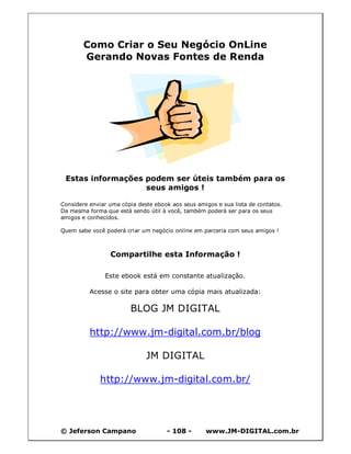 © Jeferson Campano - 108 - www.JM-DIGITAL.com.br
Como Criar o Seu Negócio OnLine
Gerando Novas Fontes de Renda
Estas informações podem ser úteis também para os
seus amigos !
Considere enviar uma cópia deste ebook aos seus amigos e sua lista de contatos.
Da mesma forma que está sendo útil à você, também poderá ser para os seus
amigos e conhecidos.
Quem sabe você poderá criar um negócio online em parceria com seus amigos !
Compartilhe esta Informação !
Este ebook está em constante atualização.
Acesse o site para obter uma cópia mais atualizada:
BLOG JM DIGITAL
http://www.jm-digital.com.br/blog
JM DIGITAL
http://www.jm-digital.com.br/
 