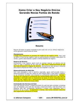 © Jeferson Campano - 109 - www.JM-DIGITAL.com.br
Como Criar o Seu Negócio OnLine
Gerando Novas Fontes de Renda
Resumo
Resumo de todos os passos necessários para você criar um (ou vários) negócio(s)
online gerando novas fontes de renda.
Planejamento
A etapa mais importante no processo de criação do seu negócio online. Aqui você
vai definir o foco do seu negócio, qual ou quais produtos irá vender e para quem irá
vender, quanto está disposto a gastar e demais detalhes do negócio.
Reserva de Domínio
Conhecendo o seu negócio, agora você vai precisar reservar um domínio da net
(URL) ou seja, o endereço do seu web site. Não inicie o desenvolvimento do web
site antes de garantir a reserva do domínio. Normalmente este serviço é oferecido
pela própria empresa de HOST, onde você vai hospedar o seu site.
Desenvolvimento do Web Site
Com tudo planejado e com o domínio reservado, agora você já pode iniciar o
desenvolvimento do web site. Avalie se você mesmo pode, e quer fazer o trabalho,
ou se compensa contratar uma empresa ou profissional especializado. Atenção !
Verifique se a empresa ou profissional tem conhecimentos para criar o seu web site
preparado e otimizado para os mecanismos de busca. É muito importante para o
futuro do seu negócio que o desenvolvedor tenha conhecimentos de técnicas de
otimização para motores de busca (SEO).
Contratação dos Serviços de Host
Você não precisa concluir o desenvolvimento do web site para contratar a empresa
que vai hospedar o seu web site. Durante o desenvolvimento, você deve fazer uma
pesquisa pela NET comparando benefícios e preços mais adequados para o
tamanho do seu projeto. O pagamento é mensal, mas muitos oferecem descontos
para pagamentos semestrais ou anuais.
 