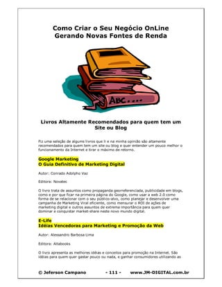 © Jeferson Campano - 111 - www.JM-DIGITAL.com.br
Como Criar o Seu Negócio OnLine
Gerando Novas Fontes de Renda
Livros Altamente Recomendados para quem tem um
Site ou Blog
Fiz uma seleção de algums livros que li e na minha opinião são altamente
recomendados para quem tem um site ou blog e quer entender um pouco melhor o
funcionamento da Internet e tirar o máximo de retorno.
Google Marketing
O Guia Definitivo de Marketing Digital
Autor: Conrado Adolpho Vaz
Editora: Novatec
O livro trata de assuntos como propaganda georreferenciada, publicidade em blogs,
como e por que ficar na primeira página do Google, como usar a web 2.0 como
forma de se relacionar com o seu público-alvo, como planejar e desenvolver uma
campanha de Marketing Viral eficiente, como mensurar o ROI de ações de
marketing digital e outros assuntos de extrema importância para quem quer
dominar e conquistar market-share neste novo mundo digital.
E-Life
Idéias Vencedoras para Marketing e Promoção da Web
Autor: Alessandro Barbosa Lima
Editora: Altabooks
O livro apresenta as melhores idéias e conceitos para promoção na Internet. São
idéias para quem quer gastar pouco ou nada, e ganhar consumidores utilizando as
 