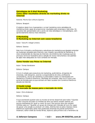© Jeferson Campano - 113 - www.JM-DIGITAL.com.br
Estratégias de E-Mail Marketing
Como obter resultados através do marketing direto na
Internet
Autores: Murilo Gun e Bruno Quairoz
Editora: Brasport
O objetivo deste livro é apresentar o e-mail marketing como estratégia de
marketing direto capaz de proporcionar resultados para empresas e web sites. Os
conceitos são apresentados sob o ponto de vista estratégico e mercadológico, sem
aprofundamento técnico mais relevante.
E-Marketing
O Marketing na Internet com casos brasileiros
Autor: Tania M. Vidigal Limeira
Editora: Saraiva
Este livro é dirigido a profissionais e estudiosos de marketing que desejam entender
as mudanças causadas pela Internet e seu impacto nas práticas de Marketing. A
clara compreensão da natureza da Internet e da dinâmica das mudanças que ela
provocou torna-se necessária para a adoção de novos instrumentos e de padrões
de ação mais adequados ao novo contexto de mercado.
Como Vender seu Peixe na Internet
Autor: Tomas Venetianer
Editora: Campus
O livro é voltado para executivos de marketing, publicitários, dirigentes de
empresas, web designers, autores e programadores de sites, professores
universitários, alunos de marketing e publicidade e todos os interessados em
Marketing e Comércio Eletrônico. Recheado de conteúdo, este livro é como uma
porta de entrada para os que sonham em fazer sucesso com Comércio Eletrônico
através da Internet.
A Cauda Longa
Do mercado de massa para o mercado de nicho
Autor: Chris Anderson
Editora: Campus
O que acontecerá quando tudo no mundo se tornar disponível para todos ? Quando
o valor conjunto de todos os milhões de itens que talvez vendam apenas uns
poucos exemplares for igual ou maior do que o dos poucos itens que vendem
milhões cada um ? Quando um grupo de crianças sem intenção de lucro for capaz
de gravar uma canção ou produzir um vídeo, distribuindo-os pelos mesmos meios
eletrônicos explorados pelas mais poderosas empresas de grande porte?Chris
Anderson, editor-chefe da revista Wired, explorou pela primeira vez o fenômeno da
 