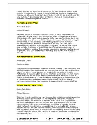© Jeferson Campano - 114 - www.JM-DIGITAL.com.br
Cauda Longa em um artigo que se tornou um dos mais influentes ensaios sobre
negócios de nosso tempo. Usando o mundo dos filmes, dos livros e das músicas,
mostrou que a Internet deu origem a um novo universo, em que a receita total de
uma multidão de produtos de nicho, com baixos volumes de vendas, é igual à
receita total dos poucos grandes sucessos.
Marketing Idéia Vírus
Autor: Seth Godin
Editora: Campus
Marketing IdéiaVirus é um livro que mostra como as idéias podem se tornar
contagiosas. Na mão inversa dos critérios tradicionais de marketing Seth Godin
defende que a informação pode se espalhar de forma mais eficiente de cliente para
cliente, e não de empresa para cliente. O autor chama essa difusão da informação
entre clientes de vírus de idéias. Com detalhes precisos, Godin analisa as
estratégias usadas por empresas como Napster, Hotmail, GeoCities e até
Volkswagen para espalhar vírus de idéias com sucesso. Ele oferece uma "receita"
para a criação de diversos vírus de idéias, identifica os fatores chave para a
disseminação bem- sucedida de um vírus e mostra como qualquer negócio, grande
ou pequeno, pode usar essa forma de marketing para triunfar num mundo de
negócios.
Todo Marketeiro é Mentiroso
Autor: Seth Godin
Editora: Campus
Todo profissional de marketing conta uma história. E se eles fazem isso direito, nós
acreditamos neles. Nós acreditamos, por exemplo, que vinho é mais gostoso numa
taça de $20 do que numa taça de $1, e acreditando, isso se torna verdade.
Profissionais de marketing bem sucedidos não falam sobre vantagens, nem mesmo
sobre benefícios. Em vez disso, eles contam uma história. A história na qual as
pessoas querem acreditar. O livro mostra que toda organização deve entender que
as regras mudaram. Todas as empresas precisam fazer marketing para se
manterem competitivas, e fazer marketing é, essencialmente, inventar histórias.
Brinde Grátis ! Aproveite !
Autor: Seth Godin
Editora: Campus
Este é um livro de marketing para um tempo onde o verdadeiro marketing acontece
dentro do produto (qualidade) e não nas páginas de uma revista. Ou seja, o
marketing deveria ser intrínseco ao produto. Numa época onde os gastos com
marketing e propaganda são cada vez mais altos e os resultados cada vez mais
insignificantes, o livro prega uma espécie de criatividade e inovação pequena,
viável e eficaz. A idéia é motivar pessoas dentro de organizações para criarem
produtos notáveis por uma pequena diferença, uma inovação de custo viável que
dará o que falar. Assim sendo, o autor critica o brainstorming a favor de uma tática
chamada edgecraft, onde a idéia é encontrar inovações pequenas e possíveis e não
grandes revoluções.
 