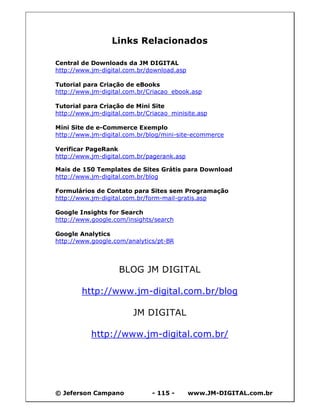 © Jeferson Campano - 115 - www.JM-DIGITAL.com.br
Links Relacionados
Central de Downloads da JM DIGITAL
http://www.jm-digital.com.br/download.asp
Tutorial para Criação de eBooks
http://www.jm-digital.com.br/Criacao_ebook.asp
Tutorial para Criação de Mini Site
http://www.jm-digital.com.br/Criacao_minisite.asp
Mini Site de e-Commerce Exemplo
http://www.jm-digital.com.br/blog/mini-site-ecommerce
Verificar PageRank
http://www.jm-digital.com.br/pagerank.asp
Mais de 150 Templates de Sites Grátis para Download
http://www.jm-digital.com.br/blog
Formulários de Contato para Sites sem Programação
http://www.jm-digital.com.br/form-mail-gratis.asp
Google Insights for Search
http://www.google.com/insights/search
Google Analytics
http://www.google.com/analytics/pt-BR
BLOG JM DIGITAL
http://www.jm-digital.com.br/blog
JM DIGITAL
http://www.jm-digital.com.br/
 