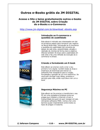 © Jeferson Campano - 116 - www.JM-DIGITAL.com.br
Outros e-Books grátis da JM DIGITAL
Acesse o Site e baixe gratuitamente outros e-books
da JM DIGITAL sobre Criação
de e-Books e e-Commerce
http://www.jm-digital.com.br/download_ebooks.asp
Introdução ao E-commerce e
questões de usabilidade
Este ebook é indicado aos interessados em dar
os primeiros passos para introduzir seu negócio
na World Wide Web. Introdução ao E-commerce
e questões de usabilidade traz conceitos de
design de web sites, acessibilidade, atração e
retenção de clientes de forma clara e objetiva.
Oferece também 46 dicas sobre usabilidade em
web sites e faz uma reflexão da evolução do e-
commerce no Brasil.
Criando e formatando um E-book
Este eBook vai ensinar você a criar o seu
primeiro livro digital. Contém todas as dicas e
endereços de download para baixar os
softwares free necessários para a criação,
formatação e geração de um livro eletrônico. Se
você quer divulgar suas idéias, produtos e
serviços pela rede, então você deve criar um e-
book
Segurança Máxima no PC
Este eBook vai lhe ensinar a transformar o seu
PC em uma verdadeira fortaleza contra as
pragas que infestam a Internet e tiram a
tranquilidade de quem só quer navegar em paz.
Utilizando softwares FREE, iremos criar uma
barreira quase impenetrável contra todos os
tipos de pragas e invasores.
 