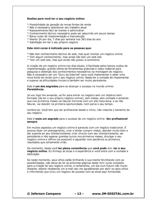 © Jeferson Campano - 12 - www.JM-DIGITAL.com.br
Razões para você ter o seu negócio online:
* Possibilidade de geração de novas fontes de renda
* Não é necessário abandonar seu trabalho atual
* Razoavelmente fácil de manter e administrar
* Conhecimento técnico necessário pode ser adquirido em pouco tempo
* Baixo custo de implementação e manutenção
* Aberto 24 por dia, 7 dias por semana nos 365 dias do ano
* Satisfação em ter o seu próprio negócio
Este mini curso é indicado para as pessoas que:
* Não tem conhecimento técnico de web, mas quer montar um negócio online
* Tem algum conhecimento, mas ainda não tem um web site
* Tem um web site, mas que ainda não possui e-commerce
A criação de um negócio online nos dias atuais, é facilitada pelos baixos custos de
implementação, grande oferta de ferramentas gratuitas e vasto material para
pesquisa e obtenção dos conhecimentos necessários na montagem do negócio.
Não é necessário ser um "Guru da Internet" para você implementar e obter uma
nova fonte de renda com o seu negócio online. Basta ter a vontade de implementar
e superar as dificuldades iniciais e também ser muito persistente.
Este é um dos segredos para se alcançar o sucesso no mundo online:
Persistência.
Já vou logo lhe avisando, se for para entrar no negócio sem um objetivo bem
formado (de ter o seu próprio negócio online), sem metas, sem vontade e achando
que nos primeiros meses vai faturar horrores com um site meia boca, e se não
faturar, vai desistir na primeira oportunidade, nem perca o seu tempo.
Lembre-se: Você tem que ser profissional desde o início, não importa o tamanho do
seu negócio.
Este é mais um segredo para o sucesso de um negócio online: Ser profissional
sempre.
Em muitos aspectos um negócio online é parecido com um negócio tradicional. É
preciso fazer um planejamento, criar e tentar cumprir metas, atender muito bem e
dar suporte ao seu cliente/visitante, criar vínculo com seu cliente/visitante, ser
persistente e não esperar grandes lucros nos primeiros meses, divulgar o seu
negócio online e offline (se possível) e aguardar com paciência os primeiros
resultados que certamente virão.
De momento, basta você ter plena consciência que você pode sim, ter o seu
negócio online. Eu forneço as dicas e a experiência e você entra com a vontade e
dedicação.
Se neste momento, seus olhos estão brilhando e sua mente fervilhando com as
possibilidades, não deixe de ler as próximas páginas deste mini curso completo
para a criação do seu negócio online, e certamente, um dia num futuro não muito
distante, estarei recebendo um e-mail seu me agradecendo por abrir os seus olhos
e informando que criou um negócio de sucesso com as dicas aqui fornecidas.
 